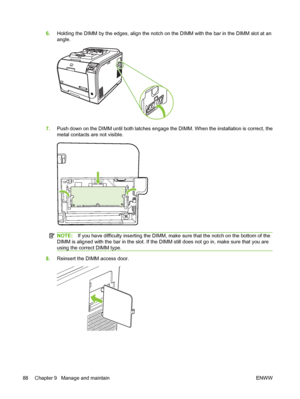 Page 986.Holding the DIMM by the edges, align the notch on the DIMM with the bar in the DIMM slot at an
angle.
7.Push down on the DIMM until both latches engage the DIMM. When the installation is correct, the
metal contacts are not visible.
NOTE:If you have difficulty inserting the DIMM, make sure that the notch on the bottom of the
DIMM is aligned with the bar in the slot. If the DIMM still does not go in, make sure that you are
using the correct DIMM type.
8.Reinsert the DIMM access door.
88 Chapter 9...