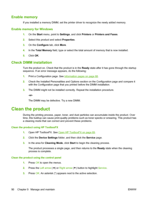 Page 100Enable memory
If you installed a memory DIMM, set the printer driver to recognize the newly added memory.
Enable memory for Windows
1.On the Start menu, point to Settings, and click Printers or Printers and Faxes.
2.Select this product and select Properties.
3.On the Configure tab, click More.
4.In the Total Memory field, type or select the total amount of memory that is now installed.
5.Click OK.
Check DIMM installation
Turn the product on. Check that the product is in the Ready state after it has gone...