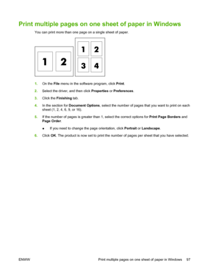 Page 109
Print multiple pages on one sheet of paper in Windows
You can print more than one page on a single sheet of paper.
1.On the  File menu in the software program, click  Print.
2. Select the driver, and then click  Properties or Preferences .
3. Click the  Finishing  tab.
4. In the section for  Document Options , select the number of pages that you want to print on each
sheet (1, 2, 4, 6, 9, or 16).
5. If the number of pages is greater than 1, select the correct options for  Print Page Borders and
Page...