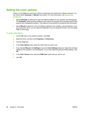 Page 110Setting the color options
Options on the Color tab control how colors are interpreted and printed from software programs. You
can choose either Automatic or Manual color options. For more information, see 
Manage color
on page 104.
●Select Automatic to optimize the color and halftone settings for text, graphics, and photographs.
The Automatic setting provides additional color options for programs and operating systems that
support color-management systems. This setting is recommended for printing all...