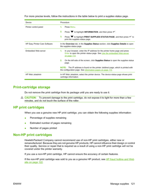 Page 133
For more precise levels, follow the instructions in the table below to print a supplies status page.
DeviceProcedure
Printer control panel1.Press  Menu.
2. Press 
 to highlight  INFORMATION , and then press .
3. Press 
 to highlight  PRINT SUPPLIES STATUS PAGE , and then press  to
print the supplies status page.
HP Easy Printer Care SoftwareIn the  Overview  tab, in the  Supplies Status  section, click Supplies Details  to open
the supplies status page.
Embedded Web server1. In your browser, enter the...