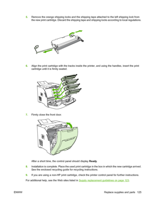 Page 137
5.Remove the orange shipping locks and the shipping tape attached to the left shipping lock from
the new print cartridge. Discard the shipping tape and shipping locks according to local regulations.
6.Align the print cartridge with the tracks inside the printer, and using the handles, insert the print
cartridge until it is firmly seated.
7.Firmly close the front door.
After a short time, the control panel should display  Ready.
8. Installation is complete. Place the used print cartridge in the box in...