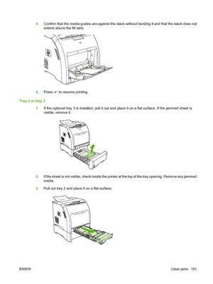 Page 163
4.Confirm that the media guides are against the stack without bending it and that the stack does not
extend above the fill tabs.
5.Press  to resume printing.
Tray 2 or tray 3 1.If the optional tray 3 is installed, pull it out and place it on a flat surface. If the jammed sheet is
visible, remove it.
2.If the sheet is not visible, check inside the printer at the top of the tray opening. Remove any jammed
media.
3. Pull out tray 2 and place it on a flat surface.
ENWW Clear jams 151
 