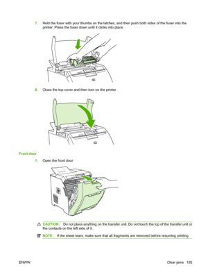 Page 167
7.Hold the fuser with your thumbs on the latches, and then push both sides of the fuser into the
printer. Press the fuser down until it clicks into place.
8.Close the top cover and then turn on the printer.
Front door
1.Open the front door.
CAUTION: Do not place anything on the transfer unit. Do not touch the top of the transfer unit or
the contacts on the left side of it.
NOTE: If the sheet tears, make sure that all fragments are removed before resuming printing.
ENWW Clear jams 155
 