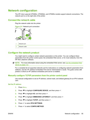 Page 67
Network configuration
The HP Color LaserJet CP3505n, CP3505dn, and CP3505x models support network connections. The
network port is on the right side of the printer.
Connect the network cable
Plug the network cable into the printer.
Figure 5-2  Network port connection
1
2
1Network port
2Network cable
Configure the network product
You might need to configure certain network parameters on the printer. You can configure these
parameters from the printer control panel, the embedded Web server, or for most...