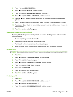 Page 69
7.Press  to select  CONFIG METHOD .
8. Press 
 to highlight  MANUAL, and then press .
9. Press 
 to highlight  MANUAL SETTINGS , and then press .
10. Press 
 to highlight  DEFAULT GATEWAY , and then press .
11. Press the 
 or  arrow to increase or decrease the number for the first byte of the default
gateway.
12. Press 
 to move to the next set of numbers. (Press  to move to the previous set of numbers.)
13. Repeat steps 10 and 11 until the correct default gateway is entered, and then press 
 to save...