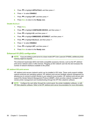 Page 70
5.Press  to highlight  APPLETALK , and then press .
6. Press 
 to select  ENABLE.
7. Press 
 to highlight  OFF, and then press .
8. Press  Menu to return to the  Ready state.
Disable DLC/LLC 1.Press  Menu.
2. Press 
 to highlight  CONFIGURE DEVICE , and then press .
3. Press 
 to highlight  I/O, and then press .
4. Press 
 to highlight  EMBEDDED JETDIRECT , and then press .
5. Press 
 to highlight  DLC/LLC, and then press .
6. Press 
 to select  ENABLE.
7. Press 
 to highlight  OFF, and then press .
8....