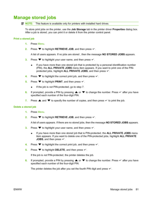 Page 93
Manage stored jobs
NOTE:This feature is available only for printers with installed hard drives.
To store print jobs on the printer, use the  Job Storage tab in the printer driver  Properties dialog box.
After a job is stored, you can print it or delete it from the printer control panel.
Print a stored job 1.Press  Menu.
2. Press 
 to highlight  RETRIEVE JOB , and then press .
A list of users appears. If no jobs are stored , then the message  NO STORED JOBS appears.
3. Press 
 to highlight your user...