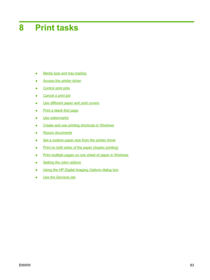 Page 958 Print tasks
●Media type and tray loading
●
Access the printer driver
●
Control print jobs
●
Cancel a print job
●
Use different paper and print covers
●
Print a blank first page
●
Use watermarks
●
Create and use printing shortcuts in Windows
●
Resize documents
●
Set a custom paper size from the printer driver
●
Print on both sides of the paper (duplex printing)
●
Print multiple pages on one sheet of paper in Windows
●
Setting the color options
●
Using the HP Digital Imaging Options dialog box
●
Use the...