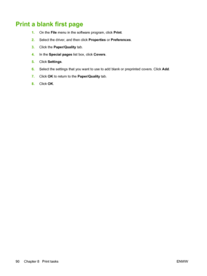 Page 102Print a blank first page
1.On the File menu in the software program, click Print.
2.Select the driver, and then click Properties or Preferences.
3.Click the Paper/Quality tab.
4.In the Special pages list box, click Covers.
5.Click Settings.
6.Select the settings that you want to use to add blank or preprinted covers. Click Add.
7.Click OK to return to the Paper/Quality tab.
8.Click OK.
90 Chapter 8   Print tasksENWW
 