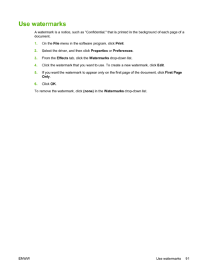 Page 103Use watermarks
A watermark is a notice, such as Confidential, that is printed in the background of each page of a
document.
1.On the File menu in the software program, click Print.
2.Select the driver, and then click Properties or Preferences.
3.From the Effects tab, click the Watermarks drop-down list.
4.Click the watermark that you want to use. To create a new watermark, click Edit.
5.If you want the watermark to appear only on the first page of the document, click First Page
Only.
6.Click OK.
To...