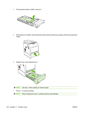 Page 164
4.If the jammed sheet is visible, remove it.
5.If the sheet is not visible, check inside the printer at the top of the tray opening. Remove any jammed
media.
6.Replace tray 2 and optional tray 3.
NOTE: Use tray 1 when printing on heavier paper.
7.Press  to resume printing.
NOTE: When printing from tray 2, printing resumes automatically.
152 Chapter 11   Problem solve ENWW
 