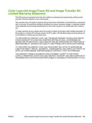 Page 201Color LaserJet Image Fuser Kit and Image Transfer Kit
Limited Warranty Statement
This HP product is warranted to be free from defects in materials and workmanship until the printer
provides a low-life indicator on the control panel.
This warranty does not apply to products that (a) have been refurbished, remanufactured or tampered
with in any way, (b) experience problems resulting from misuse, improper storage, or operation outside
of the published environmental specifications for the printer product or...