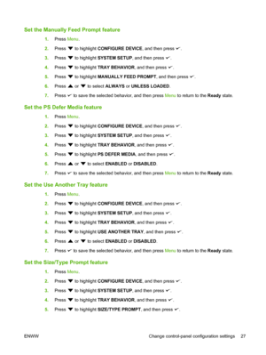 Page 39
Set the Manually Feed Prompt feature
1.Press  Menu.
2. Press 
 to highlight  CONFIGURE DEVICE , and then press .
3. Press 
 to highlight  SYSTEM SETUP , and then press .
4. Press 
 to highlight  TRAY BEHAVIOR , and then press .
5. Press 
 to highlight  MANUALLY FEED PROMPT , and then press .
6. Press 
 or  to select  ALWAYS  or UNLESS LOADED .
7. Press 
 to save the selected behavior, and then press  Menu to return to the  Ready state.
Set the PS Defer Media feature
1.Press  Menu.
2. Press 
 to...