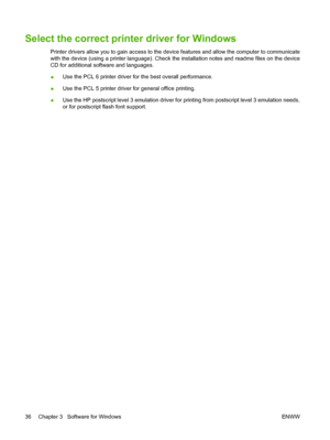 Page 48Select the correct printer driver for Windows
Printer drivers allow you to gain access to the device features and allow the computer to communicate
with the device (using a printer language). Check the installation notes and readme files on the device
CD for additional software and languages.
●Use the PCL 6 printer driver for the best overall performance.
●Use the PCL 5 printer driver for general office printing.
●Use the HP postscript level 3 emulation driver for printing from postscript level 3...