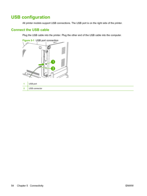 Page 66
USB configuration
All printer models support USB connections. The USB port is on the right side of the printer.
Connect the USB cable
Plug the USB cable into the printer. Plug the other end of the USB cable into the computer.
Figure 5-1  USB port connection
1
2
1USB port
2USB connector
54 Chapter 5   Connectivity ENWW
 