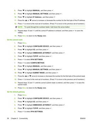 Page 68
8.Press  to highlight  MANUAL, and then press .
9. Press 
 to highlight  MANUAL SETTINGS , and then press .
10. Press 
 to highlight  IP Address: , and then press .
11. Press the 
 or  arrow to increase or decrease the number for the first byte of the IP address.
12. Press 
 to move to the next set of numbers. (Press  to move to the previous set of numbers.)
NOTE: To cycle through the numbers faster, hold down the arrow button.
13.Repeat steps 10 and 11 until the correct IP address is entered, and then...