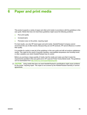 Page 716 Paper and print media
This product supports a variety of paper and other print media in accordance with the guidelines in this
user guide. Media that does not meet these guidelines might cause the following problems:
●Poor print quality
●Increased jams
●Premature wear on the printer, requiring repair
For best results, use only HP brand paper and print media. Hewlett-Packard Company cannot
recommend the use of other brands. Because they are not HP products, HP cannot influence or control
their quality....