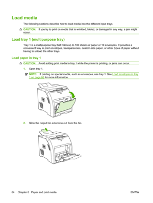 Page 76
Load media
The following sections describe how to load media into the different input trays.
CAUTION:If you try to print on media that is wrinkled , folded, or damaged in any way, a jam might
occur.
Load tray 1 (multipurpose tray)
Tray 1 is a multipurpose tray that holds up to 100 sheets of paper or 10 envelopes. It provides a
convenient way to print envelopes, transparencies, custom-size paper, or other types of paper without
having to unload the other trays.
Load paper in tray 1
CAUTION: Avoid adding...