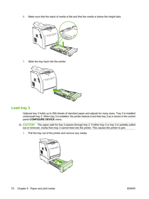 Page 82
6.Make sure that the stack of media is flat and that the media is below the height tabs.
7.Slide the tray back into the printer.
Load tray 3
Optional tray 3 holds up to 500 sheets of standard paper and adjusts for many sizes. Tray 3 is installed
underneath tray 2. When tray 3 is installed, the printer detects it and lists tray 3 as a choice in the control
panel  CONFIGURE DEVICE  menu.
CAUTION:The paper path for tray 3 passes through tray 2. If either tray 2 or tray 3 is partially pulled
out or removed,...