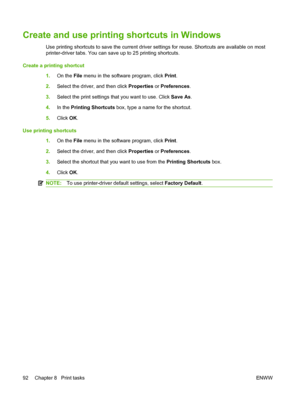 Page 104
Create and use printing shortcuts in Windows
Use printing shortcuts to save the current driver settings for reuse. Shortcuts are available on most
printer-driver tabs. You can save up to 25 printing shortcuts.
Create a printing shortcut 1.On the  File menu in the software program, click  Print.
2. Select the driver, and then click  Properties or Preferences .
3. Select the print settings that you want to use. Click  Save As.
4. In the  Printing Shortcuts  box, type a name for the shortcut.
5. Click...