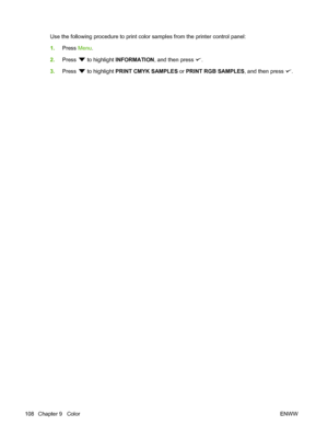 Page 120
Use the following procedure to print color samples from the printer control panel:
1.Press  Menu.
2. Press 
 to highlight  INFORMATION , and then press .
3. Press 
 to highlight  PRINT CMYK SAMPLES  or PRINT RGB SAMPLES , and then press .
108 Chapter 9   Color ENWW
 