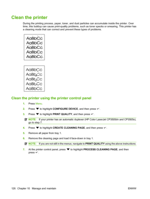 Page 138
Clean the printer
During the printing process, paper, toner, and dust particles can accumulate inside the printer. Over
time, this buildup can cause print-quality problems, such as toner specks or smearing. This printer has
a cleaning mode that can correct and prevent these types of problems.
Clean the printer using the printer control panel
1.Press  Menu.
2. Press 
 to highlight  CONFIGURE DEVICE , and then press .
3. Press 
 to highlight  PRINT QUALITY , and then press .
NOTE:If your printer has an...