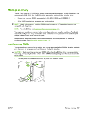 Page 139
Manage memory
The HP Color LaserJet CP3505 Series printers have one dual inline memory module (DIMM) slot that
supports up to 1 GB RAM. Use the DIMM slot to upgrade the printer with the following items:
●More printer memory: DIMMs are available in 128, 256, 512 MB, and 1GB DDR 2
● Other DIMM-based printer languages and printer options
NOTE:
Single in-line memory modules (SIMMs) used on previous HP LaserJet printers are not
compatible with the printer.
NOTE: To order DIMMs, see Supplies and accessories...