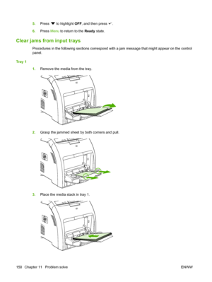 Page 162
5.Press  to highlight  OFF, and then press .
6. Press  Menu to return to the  Ready state.
Clear jams from input trays
Procedures in the following sections correspond with a jam message that might appear on the control
panel.
Tray 1 1.Remove the media from the tray.
2.Grasp the jammed sheet by both corners and pull.
3.Place the media stack in tray 1.
150 Chapter 11   Problem solve ENWW
 