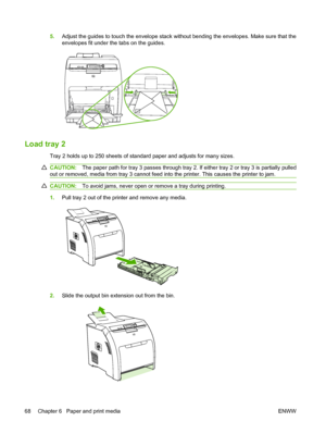 Page 80
5.Adjust the guides to touch the envelope stack without bending the envelopes. Make sure that the
envelopes fit under the tabs on the guides.
Load tray 2
Tray 2 holds up to 250 sheets of standard paper and adjusts for many sizes.
CAUTION: The paper path for tray 3 passes through tray 2. If either tray 2 or tray 3 is partially pulled
out or removed, media from tray 3 cannot feed into the printer. This causes the printer to jam.
CAUTION: To avoid jams, never open or remove a tray during printing.
1.Pull...