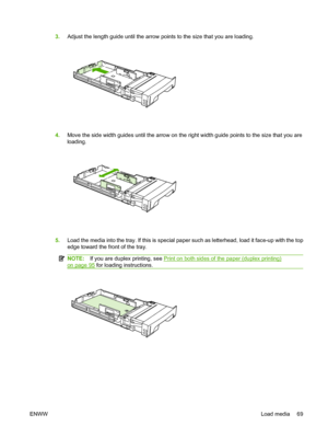 Page 81
3.Adjust the length guide until the arrow points to the size that you are loading.
4.Move the side width guides until the arrow on the right width guide points to the size that you are
loading.
5.Load the media into the tray. If this is special paper such as letterhead, load it face-up with the top
edge toward the front of the tray.
NOTE: If you are duplex printing, see Print on both sides of the paper (duplex printing)
on page 95 for loading instructions.
ENWW Load media 69
 