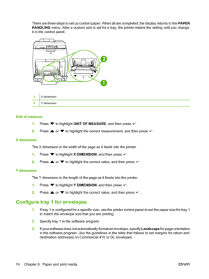 Page 86
There are three steps to set up custom paper. When all are completed, the display returns to the PAPER
HANDLING  menu. After a custom size is set for a tray, the printer retains the setting until you change
it in the control panel.
x
yy
1
2
1X dimension
2Y dimension
Unit of measure
1.Press 
 to highlight  UNIT OF MEASURE , and then press .
2. Press 
 or  to highlight the correct measurement, and then press .
X dimension The X dimension is the width of the page as it feeds into the printer.
1.Press 
 to...