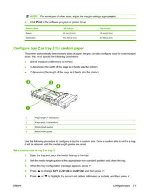 Page 87
NOTE:For envelopes of other sizes, adjust the margin settings appropriately.
4.Click  Print in the software program or printer driver.
Address typeLeft marginTop margin
Return15 mm (0.6 in)15 mm (0.6 in)
Destination 102 mm (4.0 in) 51 mm (2.0 in)
Configure tray 2 or tray 3 for custom paper
The printer automatically detects many sizes of paper, but you can also configure trays for custom paper
sizes. You must specify the following parameters:
●Unit of measure (millimeters or inches)
● X dimension (the...