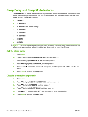 Page 92
Sleep Delay and Sleep Mode features
The SLEEP DELAY  feature determines how long the printer must be inactive before it switches to sleep
mode to reduce power consumption. You can set the length of time before the printer goes into sleep
mode to one of the following settings:
● 1 MINUTE
● 15 MINUTES
● 30 MINUTES
 (the default setting)
● 45 MINUTES
● 60 MINUTES
● 90 MINUTES
● 2 HOURS
● 4 HOURS
NOTE:
The printer display appears dimmed when the printer is in sleep mode. Sleep mode does not
affect printer...