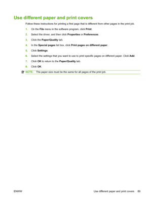 Page 101
Use different paper and print covers
Follow these instructions for printing a first page that is different from other pages in the print job.
1.On the  File menu in the software program, click  Print.
2. Select the driver, and then click  Properties or Preferences .
3. Click the  Paper/Quality  tab.
4. In the  Special pages  list box, click Print pages on different paper .
5. Click  Settings .
6. Select the settings that you want to use to print specific pages on different paper. Click  Add.
7. Click...