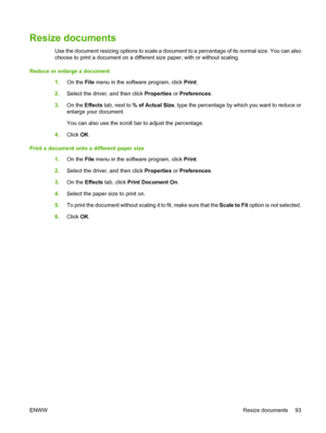 Page 105Resize documents
Use the document resizing options to scale a document to a percentage of its normal size. You can also
choose to print a document on a different size paper, with or without scaling.
Reduce or enlarge a document
1.On the File menu in the software program, click Print.
2.Select the driver, and then click Properties or Preferences.
3.On the Effects tab, next to % of Actual Size, type the percentage by which you want to reduce or
enlarge your document.
You can also use the scroll bar to...