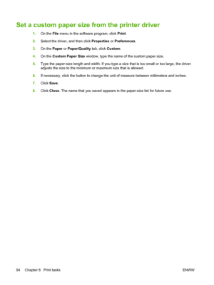 Page 106Set a custom paper size from the printer driver
1.On the File menu in the software program, click Print.
2.Select the driver, and then click Properties or Preferences.
3.On the Paper or Paper/Quality tab, click Custom.
4.On the Custom Paper Size window, type the name of the custom paper size.
5.Type the paper-size length and width. If you type a size that is too small or too large, the driver
adjusts the size to the minimum or maximum size that is allowed.
6.If necessary, click the button to change the...