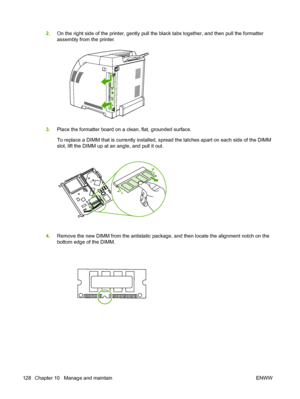 Page 140
2.On the right side of the printer, gently pull the black tabs together, and then pull the formatter
assembly from the printer.
3.Place the formatter board on a clean, flat, grounded surface.
To replace a DIMM that is currently installed, spread the latches apart on each side of the DIMM
slot, lift the DIMM up at an angle, and pull it out.
4.Remove the new DIMM from the antistatic package, and then locate the alignment notch on the
bottom edge of the DIMM.
128 Chapter 10   Manage and maintain ENWW
 