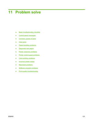 Page 14311 Problem solve
●Basic troubleshooting checklist
●
Control-panel messages
●
Common causes of jams
●
Clear jams
●
Paper-handling problems
●
Diagnostic test pages
●
Printer response problems
●
Printer control-panel problems
●
Color-printing problems
●
Incorrect printer output
●
Macintosh problems
●
Software program problems
●
Print-quality troubleshooting
ENWW131
 