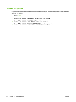 Page 192
Calibrate the printer
Calibration is a printer function that optimizes print quality. If you experience any print-quality problems,
calibrate the printer.
1.Press  Menu.
2. Press 
 to highlight  CONFIGURE DEVICE , and then press .
3. Press 
 to highlight  PRINT QUALITY , and then press .
4. Press 
 to highlight  FULL CALIBRATE NOW , and then press .
180 Chapter 11   Problem solve ENWW
 