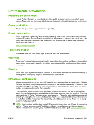 Page 213
Environmental stewardship
Protecting the environment
Hewlett-Packard Company is committed to providing quality products in an environmentally sound
manner. This product has been designed with several attributes to minimize impacts on our environment.
Ozone production
This product generates no appreciable ozone gas (O3).
Power consumption
Power usage drops significantly while in Ready and Sleep mode, which saves natural resources and
saves money without affecting the high performance of this product. To...