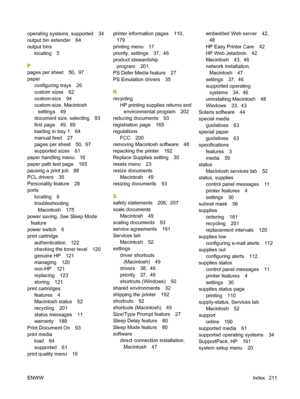 Page 223operating systems, supported 34
output bin extender 64
output bins
locating 5
P
pages per sheet 50,  97
paper
configuring trays 26
custom sizes 62
custom-size 94
custom-size, Macintosh
settings 49
document size, selecting 93
first page 49,  89
loading in tray 1 64
manual feed 27
pages per sheet 50,  97
supported sizes 61
paper handling menu 16
paper path test page 165
pausing a print job 88
PCL drivers 35
Personality feature 28
ports
locating 6
troubleshooting
Macintosh 175
power saving. See Sleep Mode...