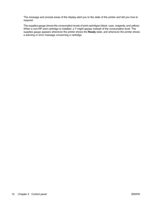 Page 24The message and prompt areas of the display alert you to the state of the printer and tell you how to
respond.
The supplies gauge shows the consumption levels of print cartridges (black, cyan, magenta, and yellow).
When a non-HP print cartridge is installed, a ? might appear instead of the consumption level. The
supplies gauge appears whenever the printer shows the Ready state, and whenever the printer shows
a warning or error message concerning a cartridge.
12 Chapter 2   Control panelENWW
 