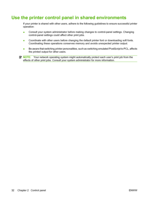 Page 44
Use the printer control panel in shared environments
If your printer is shared with other users, adhere to the following guidelines to ensure successful printer
operation:
●Consult your system administrator before making changes to control-panel settings. Changing
control-panel settings could affect other print jobs.
● Coordinate with other users before changing the default printer font or downloading soft fonts.
Coordinating these operations conserves memory and avoids unexpected printer output.
● Be...