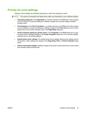 Page 49
Priority for print settings
Changes to print settings are prioritized depending on where the changes are made:
NOTE:The names of commands and dialog boxes might vary depending on your software program.
●Page Setup dialog box
: Click Page Setup  or a similar command on the  File menu of the program
you are working in to open this dialog box. Settings changed here override settings changed
anywhere else.
● Print dialog box
: Click Print, Print Setup , or a similar command on the  File menu of the program...