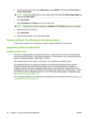 Page 60
5.On the computer hard drive, open  Applications, open Utilities , and then open  Print Center or
Printer Setup Utility .
NOTE:If you are using Mac OS X V10.3 or Mac OS X V10.4, then the  Printer Setup Utility has
replaced the  Print Center.
6.Click  Add Printer .
7. Select  Rendezvous  or Bonjour  as the connection type.
NOTE: Depending on product configuration,  Appletalk or IP Printing  might also be available.
8.Select the device from the list.
9. Click  Add Printer .
10. Close the Print Center or...