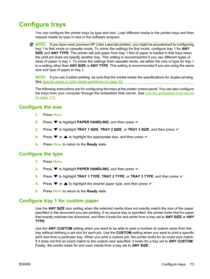 Page 85
Configure trays
You can configure the printer trays by type and size. Load different media in the printer trays and then
request media by type or size in the software program.
NOTE:If you have used previous HP Color LaserJet printers, you might be accustomed to configuring
tray 1 to first mode or cassette mode. To mimic the settings for first mode, configure tray 1 for  ANY
SIZE  and ANY TYPE . The printer will pull paper from tray 1 first (if paper is loaded in that tray) when
the print job does not...