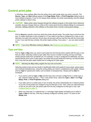 Page 99
Control print jobs
In Windows, three settings affect how the printer driver pulls media when you send a print job. The
Source, Type , and  Size settings appear in the  Page Setup, Print , or Print Properties  dialog boxes in
most software programs. If you do not change these settings, the printer automatically uses the default
printer settings to select a tray.
CAUTION: Make printer setup changes through the software program or the printer driver whenever
possible, because changes that you make at the...