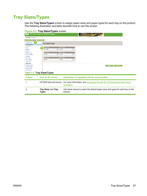 Page 37Tray Sizes/Types
Use the Tray Sizes/Types screen to assign paper sizes and paper types for each tray on the product.
The following illustration and table describe how to use this screen.
Figure 3-2  Tray Sizes/Types screen
1
2
Table 3-2  Tray Sizes/Types
CalloutArea on the screenInformation or capability that the area provides
1HP EWS tabs and menusFor more information, see Navigating through the HP Embedded Web Serveron page 4.
2Tray Sizes and Tray
TypesUse these menus to select the default paper sizes...