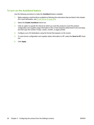 Page 46To turn on the AutoSend feature
Use the following procedure to make the AutoSend feature available.
1.Make outgoing e-mail functions available by following the instructions that are listed in this chapter.
(For more information, see 
E-mail Server on page 28.)
2.Select the Enable AutoSend check box.
3.Click an option to specify the interval at which you want the product to send the product-
configuration and supplies-usage information to the e-mail recipients (determined in the next step),
and then type...